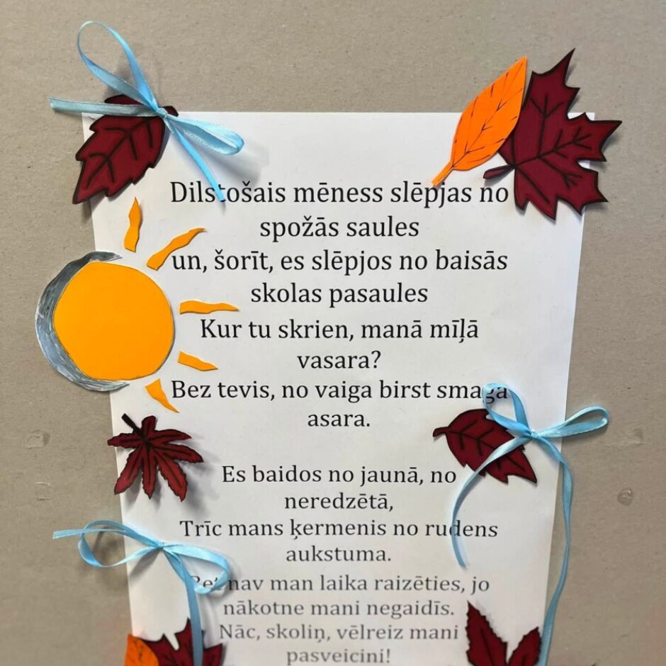 Balta lapa ar dzejoli, kas rotāta ar izgrieztām sarkanbrūnām un oranžām rudens lapām, saules un mēness attēlu un zilām lentītēm. Dzejolis skan: Dilstošais mēness slēpjas no spožās saules un, šorīt, es slēpjos no baisās skolas pasaules. Kur tu skrien, manā mīļā vasara? Bez tevis, no vaiga birst smaga asara. Es baidos no jaunā, no neredzētā, Trīc mans ķermenis no rudens aukstuma. Man nav man laika raizēties, jo nākotne mani negaidīs. Nāc, skoliņ, vēlreiz mani pasveicini! –10. Klase.